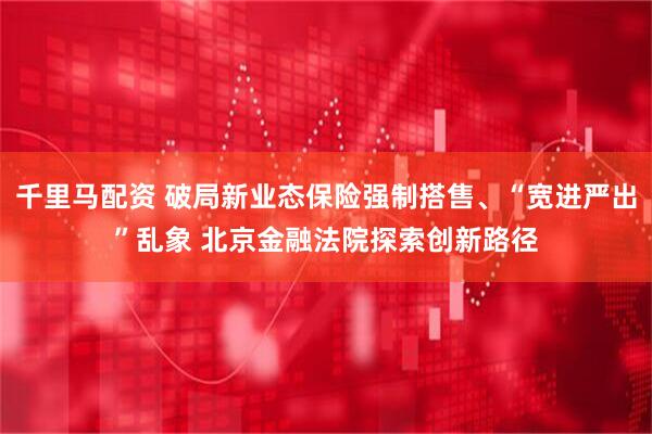 千里马配资 破局新业态保险强制搭售、“宽进严出”乱象 北京金融法院探索创新路径