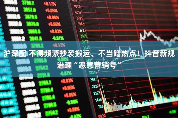 沪深配 不得频繁抄袭搬运、不当蹭热点！抖音新规治理“恶意营销号”
