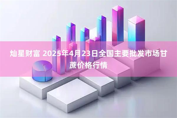 灿星财富 2025年4月23日全国主要批发市场甘蔗价格行情