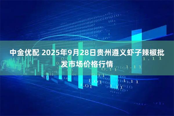 中金优配 2025年9月28日贵州遵义虾子辣椒批发市场价格行情