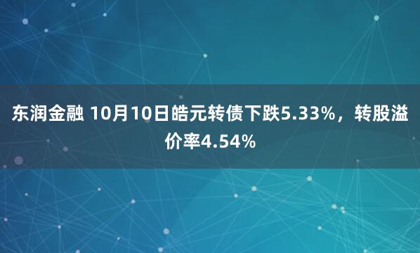 东润金融 10月10日皓元转债下跌5.33%，转股溢价率4.54%