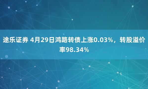 途乐证券 4月29日鸿路转债上涨0.03%，转股溢价率98.34%