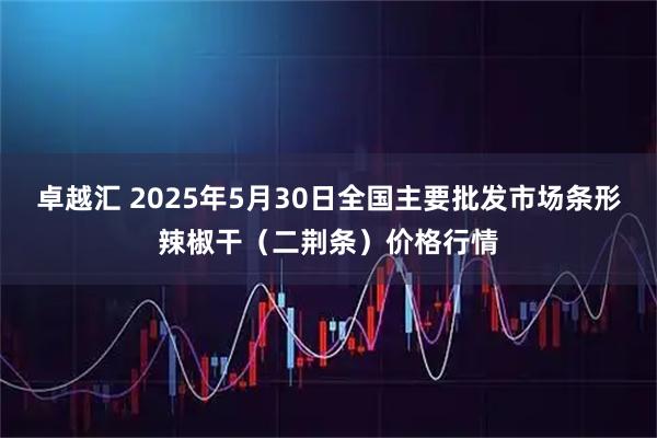 卓越汇 2025年5月30日全国主要批发市场条形辣椒干（二荆条）价格行情