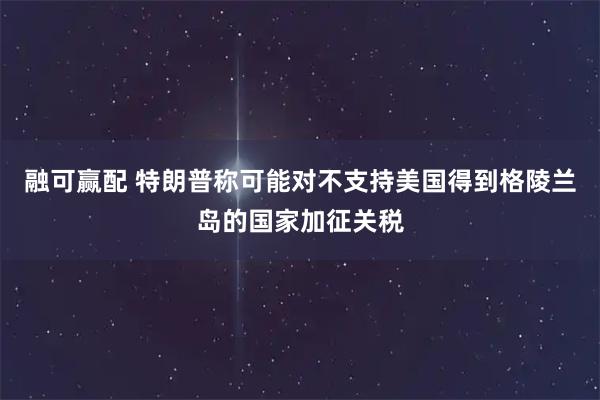融可赢配 特朗普称可能对不支持美国得到格陵兰岛的国家加征关税