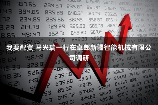 我要配资 马兴瑞一行在卓郎新疆智能机械有限公司调研