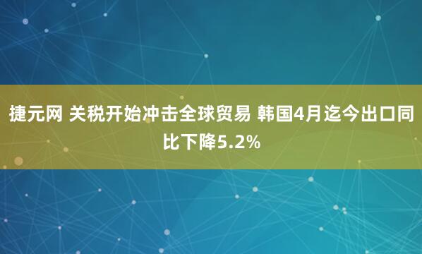 捷元网 关税开始冲击全球贸易 韩国4月迄今出口同比下降5.2%