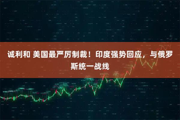 诚利和 美国最严厉制裁！印度强势回应，与俄罗斯统一战线