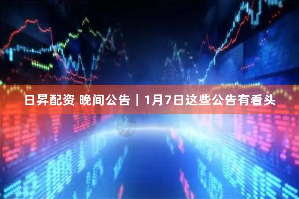 日昇配资 晚间公告｜1月7日这些公告有看头