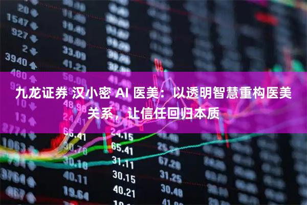 九龙证券 汉小密 AI 医美：以透明智慧重构医美关系，让信任回归本质