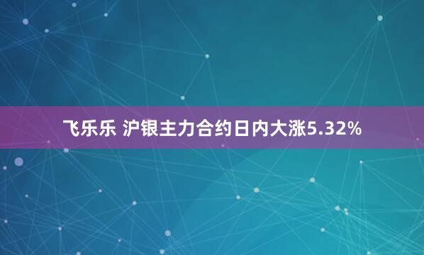 飞乐乐 沪银主力合约日内大涨5.32%