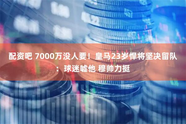配资吧 7000万没人要！皇马23岁悍将坚决留队：球迷嘘他 穆帅力挺